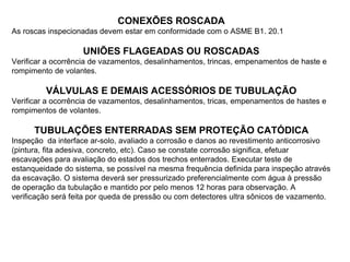 CONEXÕES ROSCADA
As roscas inspecionadas devem estar em conformidade com o ASME B1. 20.1
UNIÕES FLAGEADAS OU ROSCADAS
Verificar a ocorrência de vazamentos, desalinhamentos, trincas, empenamentos de haste e
rompimento de volantes.
VÁLVULAS E DEMAIS ACESSÓRIOS DE TUBULAÇÃO
Verificar a ocorrência de vazamentos, desalinhamentos, tricas, empenamentos de hastes e
rompimentos de volantes.
TUBULAÇÕES ENTERRADAS SEM PROTEÇÃO CATÓDICA
Inspeção da interface ar-solo, avaliado a corrosão e danos ao revestimento anticorrosivo
(pintura, fita adesiva, concreto, etc). Caso se constate corrosão significa, efetuar
escavações para avaliação do estados dos trechos enterrados. Executar teste de
estanqueidade do sistema, se possível na mesma frequência definida para inspeção através
da escavação. O sistema deverá ser pressurizado preferencialmente com água à pressão
de operação da tubulação e mantido por pelo menos 12 horas para observação. A
verificação será feita por queda de pressão ou com detectores ultra sônicos de vazamento.
 