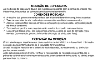 MEDIÇÃO DE ESPESSURA
As medições de espessura devem ser realizadas de acordo com a norma de ensaios não
destrutivos, nos pontos de controle identificados no isométricos.
CONEXÕES ROSCADA
 A escolha dos pontos de medição deve ser feita considerando os seguintes aspectos:
 Taxa de corrosão: locais, onde a taxa de corrosão seja historicamente maior.
 Acesso: locais de fácil acesso, direto ou com auxilio de uma escada, sem necessidade
de montar andaimes.
 Temperatura: pontos mais quentes estão sujeitos à corrosão mais acentuada.
 Experiência: locais onde, por experiência anterior, espera-se taxa de corrosão mais
elevada (por exemplo, geratriz inferior de tubulação de alívio para flare)
EXTENSÃO DA MEDIÇÃO
Como via de regra, escolhe-se um ponto no início do isométrico e outro no final, colocando-
se outros pontos intermediários se a tubulação for muito longa.
A cada inspeção, reavaliar se a extensão está adequada, acrescentando ou diminuído
pontos, se necessário.
Após substituição de um trecho, verificar a necessidade de relocação dos pontos. Se o
ponto de controle estava no trecho substituído, acrescentar um novo ponto no trecho antigo,
para controle do mesmo.
 