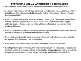 ESPESSURA MÍNIMA ARBITRÁRIA DA TUBULAÇÃO
 Os valores de espessuras mínimas arbitrárias adotadas no Anexo I (SLIDE 64)
 As espessuras mínimas arbitrárias e as demais considerações aqui apresentadas, foram
extraídas do API – Recommended Pratices for Refinery Inspections – Part I – Process
Equipament (1948).
 Para tubulações rosqueadas, deve ser somado 1.3 mm (0.05”) ao valores de espessura
mínima arbitrária, a menos que as uniões rosqueadas recebam solda de selagem
cobrindo todos os fios de rosca expostos. Utilizar, neste caso, a espessura mínima
arbitrária da tabela.
 Para as conexões com extremidade para solda de topo, devem ser utilizados os mesmos
valores de espessura mínima utilizadas para tubulação.
 Conservativamente adotar como espessura mínima para válvulas e conexões fundidas
ou forjadas de 1,5 vezes os valores tabelados.
 Para serviço com vácuo, utilizar os valores de espessura mínima arbitrária.
 Exceto para serviços com vácuo, todos os sistemas devem ter calculadas as espessuras
mínimas conforme norma de projetos de tubulação e comparadas aos valores arbitrários.
Assumir como espessura mínima, o maio valor entre a calculadora e a arbitrária.
 