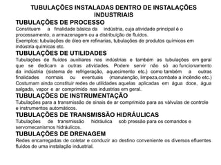 TUBULAÇÕES DE PROCESSO
Constituem a finalidade básica da indústria, cuja atividade principal é o
processamento, a armazenagem ou a distribuição de fluidos.
Exemplos: tubulações de óleo em refinarias, tubulações de produtos químicos em
indústria químicas etc.
TUBULAÇÕES DE UTILIDADES
Tubulações de fluídos auxiliares nas indústrias e também as tubulações em geral
que se dedicam a outras atividades. Podem servir não só ao funcionamento
da indústria (sistema de refrigeração, aquecimento etc.) como também a outras
finalidades normais ou eventuais (manutenção, limpeza,combate a incêndio etc.)
Costumam ainda constituir redes de utilidades aquelas aplicadas em água doce, água
salgada, vapor e ar comprimido nas industrias em geral.
TUBULAÇÕES DE INSTRUMENTAÇÃO
Tubulações para a transmissão de sinais de ar comprimido para as válvulas de controle
e instrumentos automáticos.
TUBULAÇÕES DE TRANSMISSÃO HIDRÁULICAS
Tubulações de transmissão hidráulica sob pressão para os comandos e
servomecanismos hidráulicos.
TUBULAÇÕES DE DRENAGEM
Redes encarregadas de coletar e conduzir ao destino conveniente os diversos efluentes
fluídos de uma instalação industrial.
TUBULAÇÕES INSTALADAS DENTRO DE INSTALAÇÕES
INDUSTRIAIS
 