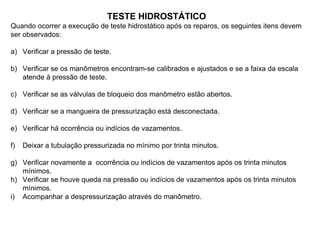 TESTE HIDROSTÁTICO
Quando ocorrer a execução de teste hidrostático após os reparos, os seguintes itens devem
ser observados:
a) Verificar a pressão de teste.
b) Verificar se os manômetros encontram-se calibrados e ajustados e se a faixa da escala
atende à pressão de teste.
c) Verificar se as válvulas de bloqueio dos manômetro estão abertos.
d) Verificar se a mangueira de pressurização está desconectada.
e) Verificar há ocorrência ou indícios de vazamentos.
f) Deixar a tubulação pressurizada no mínimo por trinta minutos.
g) Verificar novamente a ocorrência ou indícios de vazamentos após os trinta minutos
mínimos.
h) Verificar se houve queda na pressão ou indícios de vazamentos após os trinta minutos
mínimos.
i) Acompanhar a despressurização através do manômetro.
 