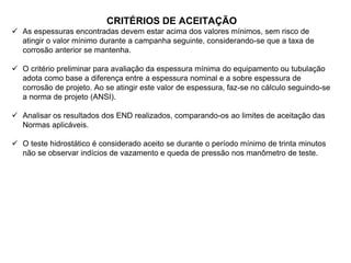 CRITÉRIOS DE ACEITAÇÃO
 As espessuras encontradas devem estar acima dos valores mínimos, sem risco de
atingir o valor mínimo durante a campanha seguinte, considerando-se que a taxa de
corrosão anterior se mantenha.
 O critério preliminar para avaliação da espessura mínima do equipamento ou tubulação
adota como base a diferença entre a espessura nominal e a sobre espessura de
corrosão de projeto. Ao se atingir este valor de espessura, faz-se no cálculo seguindo-se
a norma de projeto (ANSI).
 Analisar os resultados dos END realizados, comparando-os ao limites de aceitação das
Normas aplicáveis.
 O teste hidrostático é considerado aceito se durante o período mínimo de trinta minutos
não se observar indícios de vazamento e queda de pressão nos manômetro de teste.
 