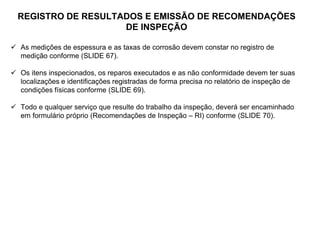 REGISTRO DE RESULTADOS E EMISSÃO DE RECOMENDAÇÕES
DE INSPEÇÃO
 As medições de espessura e as taxas de corrosão devem constar no registro de
medição conforme (SLIDE 67).
 Os itens inspecionados, os reparos executados e as não conformidade devem ter suas
localizações e identificações registradas de forma precisa no relatório de inspeção de
condições físicas conforme (SLIDE 69).
 Todo e qualquer serviço que resulte do trabalho da inspeção, deverá ser encaminhado
em formulário próprio (Recomendações de Inspeção – RI) conforme (SLIDE 70).
 