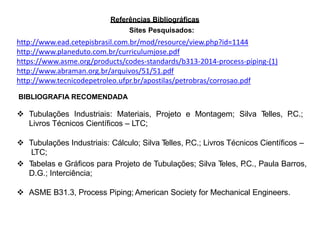 Referências Bibliográficas
Sites Pesquisados:
http://www.ead.cetepisbrasil.com.br/mod/resource/view.php?id=1144
http://www.planeduto.com.br/curriculumjose.pdf
https://www.asme.org/products/codes-standards/b313-2014-process-piping-(1)
http://www.abraman.org.br/arquivos/51/51.pdf
http://www.tecnicodepetroleo.ufpr.br/apostilas/petrobras/corrosao.pdf
BIBLIOGRAFIA RECOMENDADA
 Tubulações Industriais: Materiais, Projeto e Montagem; Silva Telles, P.C.;
Livros Técnicos Científicos – LTC;
 Tubulações Industriais: Cálculo; Silva Telles, P.C.; Livros Técnicos Científicos –
LTC;
 Tabelas e Gráficos para Projeto de Tubulações; Silva Teles, P.C., Paula Barros,
D.G.; Interciência;
 ASME B31.3, Process Piping; American Society for Mechanical Engineers.
 