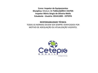 Curso: Inspetor de Equipamentos
Disciplina: Módulo 38-TUBULAÇÕES E DUTOS
Inspetor Mário Sérgio de Oliveira Mello
Estudante - Usuário: 201411005 - CETEPIS
RESPONSABILIDADE TÉCNICA
TODAS AS NORMAS DEVEM SER SEMPRE VERIFICADOS POR
MOTIVO DE ADEQUAÇÃO OU ATUALIZAÇÃO VIGENTES.
 