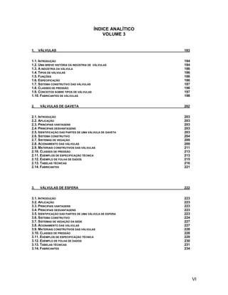 ÍNDICE ANALÍTICO
                                           VOLUME 3


1.   VÁLVULAS                                             183


1.1. INTRODUÇÃO                                           184
1.2. UMA BREVE HISTÓRIA DA INDÚSTRIA DE VÁLVULAS          184
1.3. A INDÚSTRIA DA VÁLVULA                               186
1.4. TIPOS DE VÁLVULAS                                    186
1.5. FUNÇÕES                                              186
1.6. ESPECIFICAÇÃO                                        186
1.7. SISTEMA CONSTRUTIVO DAS VÁLVULAS                     187
1.8. CLASSES DE PRESSÃO                                   196
1.9. CONCEITOS SOBRE TIPOS DE VÁLVULAS                    197
1.10. FABRICANTES DE VÁLVULAS                             198


2.   VÁLVULAS DE GAVETA                                   202


2.1. INTRODUÇÃO                                           203
2.2. APLICAÇÃO                                            203
2.3. PRINCIPAIS VANTAGENS                                 203
2.4. PRINCIPAIS DESVANTAGENS                              203
2.5. IDENTIFICAÇÃO DAS PARTES DE UMA VÁLVULA DE GAVETA    203
2.6. SISTEMA CONSTRUTIVO                                  204
2.7. SISTEMAS DE VEDAÇÃO                                  209
2.8. ACIONAMENTO DAS VÁLVULAS                             209
2.9. MATERIAIS CONSTRUTIVOS DAS VÁLVULAS                  211
2.10. CLASSES DE PRESSÃO                                  213
2.11. EXEMPLOS DE ESPECIFICAÇÃO TÉCNICA                   213
2.12. EXEMPLO DE FOLHA DE DADOS                           215
2.13. TABELAS TÉCNICAS                                    216
2.14. FABRICANTES                                         221




3.   VÁLVULAS DE ESFERA                                   222


3.1. INTRODUÇÃO                                           223
3.2. APLICAÇÃO                                            223
3.3. PRINCIPAIS VANTAGENS                                 223
3.4. PRINCIPAIS DESVANTAGENS                              223
3.5. IDENTIFICAÇÃO DAS PARTES DE UMA VÁLVULA DE ESFERA    223
3.6. SISTEMA CONSTRUTIVO                                  224
3.7. SISTEMAS DE VEDAÇÃO DA SEDE                          227
3.8. ACIONAMENTO DAS VÁLVULAS                             227
3.9. MATERIAIS CONSTRUTIVOS DAS VÁLVULAS                  228
3.10. CLASSES DE PRESSÃO                                  228
3.11. EXEMPLOS DE ESPECIFICAÇÃO TÉCNICA                   229
3.12. EXEMPLO DE FOLHA DE DADOS                           230
3.13. TABELAS TÉCNICAS                                    231
3.14. FABRICANTES                                         234




                                                                VI
 
