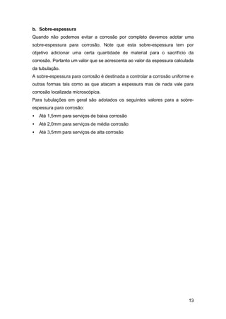 b. Sobre-espessura
Quando não podemos evitar a corrosão por completo devemos adotar uma
sobre-espessura para corrosão. Note que esta sobre-espessura tem por
objetivo adicionar uma certa quantidade de material para o sacrifício da
corrosão. Portanto um valor que se acrescenta ao valor da espessura calculada
da tubulação.
A sobre-espessura para corrosão é destinada a controlar a corrosão uniforme e
outras formas tais como as que atacam a espessura mas de nada vale para
corrosão localizada microscópica.
Para tubulações em geral são adotados os seguintes valores para a sobre-
espessura para corrosão:
•   Até 1,5mm para serviços de baixa corrosão
•   Até 2,0mm para serviços de média corrosão
•   Até 3,5mm para serviços de alta corrosão




                                                                          13
 