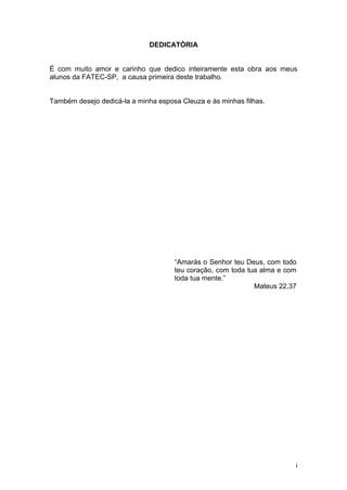DEDICATÓRIA


É com muito amor e carinho que dedico inteiramente esta obra aos meus
alunos da FATEC-SP, a causa primeira deste trabalho.


Também desejo dedicá-la a minha esposa Cleuza e às minhas filhas.




                                     “Amarás o Senhor teu Deus, com todo
                                     teu coração, com toda tua alma e com
                                     toda tua mente.”
                                                             Mateus 22,37




                                                                        i
 