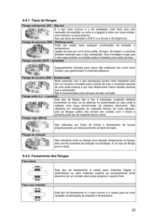 6.4.1. Tipos de flanges
Flange sobreposto (SO – Slip-on)
                        É o tipo mais comum e o de instalação mais fácil, pois não
                        necessita de exatidão no corte e a ligação é feita com duas soldas,
                        uma interna e a outra externa.
                        Seu uso deve ser limitado a 400°C e a 20 bar (~20,0kgf/cm2).
Flange de pescoço (WN – Welding-neck)
                        Pode ser usado para qualquer combinação de pressão e
                        temperatura.
                        Ligado ao tubo por uma única solda, de topo, dá origem a menores
                        tensões residuais que o tipo sobreposto. Sua montagem exige que
                        o tubo seja cortado na medida exata e biselado para solda de topo.
Flange roscado (SCR – Screwed)

                          Especialmente indicado para tubos não soldáveis tais como ferro
                          fundido, aço galvanizado e materiais plásticos.

Flange de encaixe (SW – Socket-weld)
                          Muito parecido com o tipo sobreposto porém mais resistente pois
                          tem um encaixe completo para a ponta do tubo e necessita apenas
                          de uma soda externa e por isso desenvolve menor tensão residual
                          que o sobreposto.
                          Não é recomendado para serviços de alta corrosão.
Flange solto (LJ – Lap-joint)
                          Este tipo de flange não é fixo à tubulação, podendo deslizar
                          livremente no tubo, só se detendo na extremidade do tubo onde é
                          soldado uma peça denominada de pestana (stub-end). São
                          utilizados em tubulações de materiais nobres, de custo elevado,
                          pois os flanges soltos não entram em contato com o fluido e
                          portanto pode ser de material menos nobre.
Flange cego (Blind)

                          São utilizados em finais de linhas e fechamento de bocais
                          proporcionando um tamponamento de fácil remoção.

Flange de redução

                          São indicados onde se deseja uma redução diretamente no flange,
                          sem uso de conexões de redução na tubulação. É um tipo de flange
                          pouco usual.


6.4.2. Faceamento dos flanges
Face plana


                          Este tipo de faceamento é usado para materiais frágeis e
                          quebradiços ou para materiais sujeitos ao amassamento onde
                          devemos ter um contato pleno para propiciar o aperto final.


Face com ressalto

                          Este tipo de faceamento é o mais comum e é usado para as mais
                          variadas combinações de pressão e temperatura.




                                                                                        22
 
