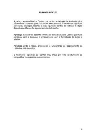 AGRADECIMENTOS



Agradeço a minha filha Íris Cristina que na época da implantação da disciplina
suplementar “Materiais para Tubulação” executou todo o trabalho de digitação,
xerocopiou catálogos, recortou e colou figuras no sentido de viabilizar a edição
daquela apostila que foi a precursora deste trabalho.


Agradeço a auxiliar de docente e minha ex-aluna Lis Eulália Cabrini que muito
contribuiu com a digitação e principalmente com a formatação de textos e
tabelas.


Agradeço ainda a todos, professores e funcionários do Departamento de
Hidráulica pelo incentivo.


E finalmente agradeço ao Senhor meu Deus por esta oportunidade de
compartilhar meus parcos conhecimentos.




                                                                              ii
 