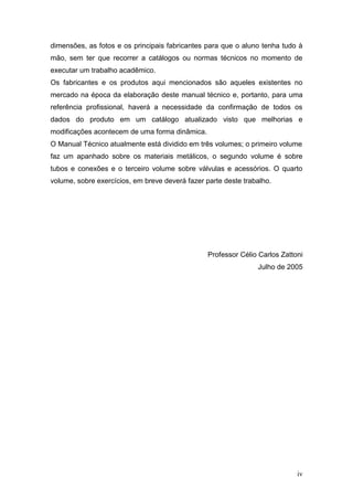 dimensões, as fotos e os principais fabricantes para que o aluno tenha tudo à
mão, sem ter que recorrer a catálogos ou normas técnicos no momento de
executar um trabalho acadêmico.
Os fabricantes e os produtos aqui mencionados são aqueles existentes no
mercado na época da elaboração deste manual técnico e, portanto, para uma
referência profissional, haverá a necessidade da confirmação de todos os
dados do produto em um catálogo atualizado visto que melhorias e
modificações acontecem de uma forma dinâmica.
O Manual Técnico atualmente está dividido em três volumes; o primeiro volume
faz um apanhado sobre os materiais metálicos, o segundo volume é sobre
tubos e conexões e o terceiro volume sobre válvulas e acessórios. O quarto
volume, sobre exercícios, em breve deverá fazer parte deste trabalho.




                                                 Professor Célio Carlos Zattoni
                                                                Julho de 2005




                                                                             iv
 