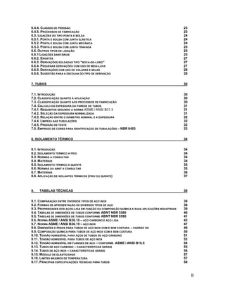 6.4.4. CLASSES DE PRESSÃO                                                                       23
6.4.5. PROCESSOS DE FABRICAÇÃO                                                                  23
6.5. LIGAÇÕES DO TIPO PONTA E BOLSA                                                             24
6.5.1. PONTA E BOLSA COM JUNTA ELÁSTICA                                                         24
6.5.2. PONTA E BOLSA COM JUNTA MECÂNICA                                                         24
6.5.3. PONTA E BOLSA COM JUNTA TRAVADA                                                          25
6.6. OUTROS TIPOS DE LIGAÇÃO                                                                    25
6.6.1 LIGAÇÕES SANITÁRIAS                                                                       25
6.6.2. ENGATES                                                                                  27
6.6.3. DERIVAÇÕES SOLDADAS TIPO “BOCA-DE-LOBO”                                                  27
6.6.4. PEQUENAS DERIVAÇÕES COM USO DE MEIA -LUVA                                                27
6.6.5. DERIVAÇÕES COM USO DE COLARES E SELAS                                                    28
6.6.6. SUGESTÃO PARA A ESCOLHA DO TIPO DE DERIVAÇÃO                                             28


7. TUBOS                                                                                        30


7.1. INTRODUÇÃO                                                                                 30
7.2. CLASSIFICAÇÃO QUANTO À APLICAÇÃO                                                           30
7.3. CLASSIFICAÇÃO QUANTO AOS PROCESSOS DE FABRICAÇÃO                                           30
7.4. CÁLCULO DA ESPESSURA DA PAREDE DE TUBOS                                                    31
7.4.1. REQUISITOS SEGUNDO A NORMA ASME / ANSI B31.3                                             31
7.4.2. SELEÇÃO DA ESPESSURA NORMALIZADA                                                         31
7.4.3. RELAÇÃO ENTRE O DIÂMETRO NOMINAL E A ESPESSURA                                           32
7.4.4. LIMPEZA NAS TUBULAÇÕES                                                                   32
7.4.5. PRESSÃO DE TESTE                                                                         32
7.5. EMPREGO DE CORES PARA IDENTIFICAÇÃO DE TUBULAÇÕES – NBR 6493                               33


8. ISOLAMENTO TÉRMICO                                                                           34


8.1. INTRODUÇÃO                                                                                 34
8.2. ISOLAMENTO TÉRMICO A FRIO                                                                  34
8.3. NORMAS A CONSULTAR                                                                         34
8.4. MATERIAIS                                                                                  34
8.5. ISOLAMENTO TÉRMICO A QUENTE                                                                35
8.6. NORMAS DA ABNT A CONSULTAR                                                                 35
8.7. MATERIAIS                                                                                  36
8.8. APLICAÇÃO DE ISOLANTES TÉRMICOS (FRIO OU QUENTE)                                           37



9.   TABELAS TÉCNICAS                                                                           38


9.1. COMPARAÇÃO ENTRE DIVERSOS TIPOS DE AÇO INOX                                                38
9.2. FORMAS DE APRESENTAÇÃO DE DIVERSOS TIPOS DE AÇO                                            38
9.3. PROPRIEDADES DOS AÇOS-LIGA EM FUNÇÃO DA COMPOSIÇÃO QUÍMICA E SUAS APLICAÇÕES INDUSTRIAIS   39
9.4. TABELAS DE DIMENSÕES DE TUBOS CONFORME ABNT NBR 5580                                       40
9.5. TABELAS DE DIMENSÕES DE TUBOS CONFORME ABNT NBR 5590                                       41
9.6. NORMA ASME / ANSI B36.10 – AÇO CARBONO E AÇO LIGA                                          42
9.7. NORMA ASME / ANSI B36.19 – AÇO INOX                                                        47
9.8. DIMENSÕES E PESOS PARA TUBOS DE AÇO INOX COM E SEM COSTURA – PADRÃO OD                     49
9.9. COMPOSIÇÃO QUÍMICA PARA TUBOS DE AÇO INOX COM E SEM COSTURA                                50
9.10. TENSÃO ADMISSÍVEL PARA AÇOS DE TUBOS DE AÇO CARBONO                                       51
9.11. TENSÃO ADMISSÍVEL PARA TUBOS DE AÇO INOX                                                  52
9.12. TENSÃO ADMISSÍVEL EM FLANGES DE AÇO – CONFORME ASME / ANSI B16.5                          54
9.13. TUBOS DE AÇO CARBONO – CARACTERÍSTICAS GERAIS                                             55
9.14. TUBOS DE AÇO INOX – CARACTERÍSTICAS GERAIS                                                56
9.15. MÓDULO DE ELÁSTICIDADE                                                                    57
9.16. LIMITES MÁXIMOS DE TEMPERATURA                                                            57
9.17. PRINCIPAIS ESPECIFICAÇÕES TÉCNICAS PARA TUBOS                                             58



                                                                                                     II
 