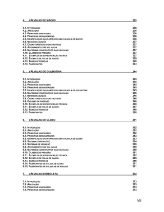 4.   VÁLVULAS DE MACHO                                       235


4.1. INTRODUÇÃO                                              236
4.2. APLICAÇÃO                                               236
4.3. PRINCIPAIS VANTAGENS                                    236
4.4. PRINCIPAIS DESVANTAGENS                                 236
4.5. IDENTIFICAÇÃO DAS PARTES DE UMA VÁLVULA DE MACHO        236
4.6. MEIOS DE LIGAÇÃO                                        237
4.7. CARACTERÍSTICAS CONSTRUTIVAS                            237
4.8. ACIONAMENTO DAS VÁLVULAS                                237
4.9. MATERIAIS CONSTRUTIVOS DAS VÁLVULAS                     237
4.10. CLASSES DE PRESSÃO                                     237
4.11. EXEMPLOS DE ESPECIFICAÇÃO TÉCNICA                      237
4.12. EXEMPLO DE FOLHA DE DADOS                              239
4.13. TABELAS TÉCNICAS                                       240
4.14. FABRICANTES                                            243


5.   VÁLVULAS DE GUILHOTINA                                  244


5.1. INTRODUÇÃO                                              245
5.2. APLICAÇÃO                                               245
5.3. PRINCIPAIS VANTAGENS                                    245
5.4. PRINCIPAIS DESVANTAGENS                                 245
5.5. IDENTIFICAÇÃO DAS PARTES DE UMA VÁLVULA DE GUILHOTINA   245
5.6. MATERIAIS CONSTRUTIVOS DAS VÁLVULAS                     246
5.7. MEIOS DE LIGAÇÃO                                        246
5.8. CARACTERÍSTICAS CONSTRUTIVAS                            246
5.9. CLASSES DE PRESSÃO                                      246
5.10. EXEMPLOS DE ESPECIFICAÇÃO TÉCNICA                      246
5.11. EXEMPLO DE FOLHA DE DADOS                              247
5.12. TABELAS TÉCNICAS                                       248
5.13. FABRICANTES                                            250


6.   VÁLVULAS DE GLOBO                                       251


6.1. INTRODUÇÃO                                              252
6.2. APLICAÇÃO                                               252
6.3. PRINCIPAIS VANTAGENS                                    252
6.4. PRINCIPAIS DESVANTAGENS                                 253
6.5. IDENTIFICAÇÃO DAS PARTES DE UMA VÁLVULA DE GLOBO        253
6.6. SISTEMA CONSTRUTIVO                                     254
6.7. SISTEMAS DE VEDAÇÃO                                     259
6.8. ACIONAMENTO DAS VÁLVULAS                                259
6.9. MATERIAIS CONSTRUTIVOS DAS VÁLVULAS                     260
6.10. CLASSES DE PRESSÃO                                     261
6.11. EXEMPLOS DE ESPECIFICAÇÃO TÉCNICA                      262
6.12. EXEMPLO DE FOLHA DE DADOS                              265
6.13. TABELAS TÉCNICAS                                       266
6.14. FABRICANTES DE VÁLVULAS GLOBO                          271
6.15. FABRICANTES DE VÁLVULAS DE AGULHA                      271


7.   VÁLVULAS BORBOLETA                                      272


7.1. INTRODUÇÃO                                              273
7.2. APLICAÇÃO                                               273
7.3. PRINCIPAIS VANTAGENS                                    273
7.4. PRINCIPAIS DESVANTAGENS                                 273



                                                                   VII
 