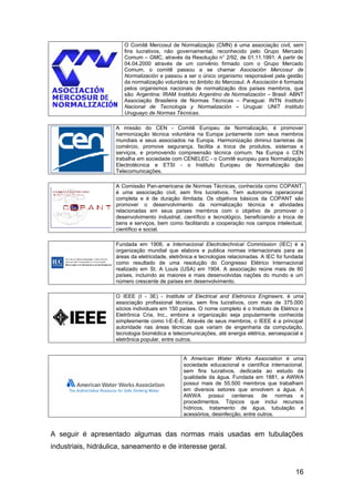 O Comitê Mercosul de Normalização (CMN) é uma associação civil, sem
                        fins lucrativos, não governamental, reconhecido pelo Grupo Mercado
                        Comum – GMC, através da Resolução n° 2/92, de 01.11.1991. A partir de
                        04.04.2000 através de um convênio firmado com o Grupo Mercado
                        Comum, o comitê passou a se chamar Asociación Mercosur de
                        Normalización e passou a ser o único organismo responsável pela gestão
                        da normalização voluntária no âmbito do Mercosul. A Asociación é formada
                        pelos organismos nacionais de normalização dos países membros, que
                        são: Argentina: IRAM Instituto Argentino de Normalización – Brasil: ABNT
                        Associação Brasileira de Normas Técnicas – Paraguai: INTN Instituto
                        Nacional de Tecnologia y Normalización – Uruguai: UNIT Instituto
                        Uruguayo de Normas Técnicas.

                     A missão do CEN - Comitê Europeu de Normalização, é promover
                     harmonização técnica voluntária na Europa juntamente com seus membros
                     mundiais e seus associados na Europa. Harmonização diminui barreiras de
                     comércio, promove segurança, facilita a troca de produtos, sistemas e
                     serviços, e promovendo compreensão técnica comum. Na Europa o CEN
                     trabalha em sociedade com CENELEC - o Comitê europeu para Normalização
                     Electrotécnica e ETSI - o Instituto Europeu de Normalização das
                     Telecomunicações.

                     A Comissão Pan-americana de Normas Técnicas, conhecida como COPANT,
                     é uma associação civil, sem fins lucrativos. Tem autonomia operacional
                     completa e é de duração ilimitada. Os objetivos básicos da COPANT são
                     promover o desenvolvimento da normalização técnica e atividades
                     relacionadas em seus países membros com o objetivo de promover o
                     desenvolvimento industrial, científico e tecnológico, beneficiando a troca de
                     bens e serviços, bem como facilitando a cooperação nos campos intelectual,
                     científico e social.

                     Fundada em 1906, a Internacional Electrotechnical Commission (IEC) é a
                     organização mundial que elabora e publica normas internacionais para as
                     áreas da eletricidade, eletrônica e tecnologias relacionadas. A IEC foi fundada
                     como resultado de uma resolução do Congresso Elétrico Internacional
                     realizado em St. A Louis (USA) em 1904. A associação reúne mais de 60
                     países, incluindo as maiores e mais desenvolvidas nações do mundo e um
                     número crescente de países em desenvolvimento.

                     O IEEE (I - 3E) - Institute of Electrical and Eletronics Engineers, é uma
                     associação profissional técnica, sem fins lucrativos, com mais de 375.000
                     sócios individuais em 150 países. O nome completo é o Instituto de Elétrico e
                     Eletrônica Cria, Inc., embora a organização seja popularmente conhecida
                     simplesmente como I-E-E-E. Através de seus membros, o IEEE é a principal
                     autoridade nas áreas técnicas que variam de engenharia da computação,
                     tecnologia biomédica e telecomunicações, até energia elétrica, aeroespacial e
                     eletrônica popular, entre outros.


                                                 A American Water Works Association é uma
                                                 sociedade educacional e científica internacional,
                                                 sem fins lucrativos, dedicada ao estudo da
                                                 qualidade da água. Fundada em 1881, a AWWA
                                                 possui mais de 55.500 membros que trabalham
                                                 em diversos setores que envolvem a água. A
                                                 AWWA possui centenas de normas e
                                                 procedimentos. Tópicos que inclui recursos
                                                 hídricos, tratamento de água, tubulação e
                                                 acessórios, desinfecção, entre outros.


A seguir é apresentado algumas das normas mais usadas em tubulações
industriais, hidráulica, saneamento e de interesse geral.


                                                                                                16
 
