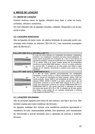 6. MEIOS DE LIGAÇÃO
6.1. MEIOS DE LIGAÇÃO
Existem diversos meios de ligação utilizados para fazer a união de tubos,
conexões, válvulas e acessórios.
Os mais utilizados são as ligações roscadas, soldadas, flangeadas e as do tipo
ponta e bolsa.


6.2. LIGAÇÕES ROSCADAS
São as ligações de baixo custo, de relativa facilidade de execução porém seu
emprego está limitado ao diâmetro DN=150 (6”), mas raramente empregado
além de DN=50 (2”).


Rosca BSP (NBR 6414 ou DIN 2999 ou ISO 7/1)
                       É o tipo de rosca utilizado em instalações domiciliares, instalações
                       prediais e em instalações industriais de baixa responsabilidade. A
                       rosca macho apresenta uma inclinação de 1:16 e a rosca fêmea se
                       apresenta paralela. Usada principalmente em tubulações da classe
                       10 ou classe 150# e os tubos usados devem ter as dimensões
                       conforme a norma NBR 5580 classes L, M ou P ou ainda conforme
                       as normas DIN. A vedação se dá pelo aperto dos filetes e pela
                       adição de um vedante, atualmente o vedante mais usado é a fita
                       de PTFE.
Rosca NPT (NBR 12912 ou ASME/ANSI B1.20.1)
                       É o tipo de rosca utilizado primordialmente em instalações
                       industriais. A rosca macho e a fêmea apresentam uma inclinação
                       de 1:16. Usada em tubulações de baixa pressão, classe 150#, de
                       média pressão, classe 300# e nas tubulações de alta pressão das
                       classes 2000#, 3000# e 6000# e os tubos usados devem ter as
                       dimensões conforme a norma NBR 5590 classes N, R ou DR ou
                       ainda com dimensões conforme as normas ASME/ANSI B36.10 e
                       ASME/ANSI B36.19, não sendo permitido a utilização de roscas
                       em tubos das séries SCH 5S e 10S. A vedação se dá pelo aperto
                       dos filetes e pela adição de um vedante, atualmente o vedante
                       mais usado é a fita de PTFE.


6.3. LIGAÇÕES SOLDADAS
São as principais ligações para tubos de aço carbono, aço liga e aço inox. São
também usadas para tubos metálicos não ferrosos.
As ligações soldadas têm sempre uma resistência mecânica equivalente à
resistência do tubo, estanqueidade perfeita, boa aparência, sem necessidade
de manutenção e grande facilidade para a aplicação de pinturas e isolantes
térmicos.



                                                                                        20
 
