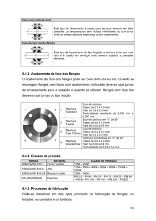 Face com junta de anel


                         Este tipo de faceamento é usado para serviços severos em altas
                         pressões ou temperaturas com fluidos inflamáveis ou corrosivos
                         onde se deseja absoluta segurança contra vazamentos.


Face do tipo macho-fêmea


                         Este tipo de faceamento do tipo lingüeta e ranhura é de uso mais
                         raro e é usado em serviços mais severos sujeitos a pressões
                         elevadas.




6.4.3. Acabamento da face dos flanges
O acabamento da face dos flanges pode ser com ranhuras ou liso. Quando se
empregam flanges com faces com acabamento ranhurado deve-se usar juntas
de amassamento para a vedação e quando se utilizam flanges com face lisa
deve-se usar juntas do tipo reação.

                                                Espiral contínua
                                                Passo de 0,7 a 1,0 mm
                                    Ranhura
                              1                 Raio de 1,6 a 2,4 mm
                                    Standard
                                                Profundidade resultante de 0,026 mm a
                                                0,080 mm
                                                Espiral contínua em “V” de 90°
                                    Ranhura
                              2                 Passo de 0,6 a 1,0 mm
                                    Espiral
                                                Raio de 0,00 a 0,4 mm
                                                Espiral contínua
                                    Ranhura
                              3                 Passo de 0,3 a 0,4 mm
                                    Tipo 125rms
                                                Raio de 0,3 a 0,4 mm
                                                Ranhura concêntrica em “V” de 90°
                                    Ranhura     Passo de 0,6 a 1,0 mm
                              4
                                    Concêntrica Raio de 0,00 a 0,4 mm
                                                Profundidade de 0,13 a 0,4 mm


6.4.4. Classes de pressão
     NORMA               MATERIAL                     CLASSE DE PRESSÃO
ASME/ANSI B16.1    Ferro Fundido         125# – 250#
                                         150# – 300# – 400# – 600# – 900# – 1500# –
ASME/ANSI B16.5    Aço
                                         2500#
ASME/ANSI B16.24 Bronze e Latão          150# – 300#.
                                         PN 2,5 – PN 6 – PN 10 – PN 16 – PN 25 – PN 40
DIN (DIVERSAS)     Diversos
                                         – PN 64 PN 100 – PN 160 – PN 250 – PN320


6.4.5. Processos de fabricação
Pode-se classificar em três tipos principais de fabricação de flanges: os
forjados, os usinados e os fundidos.

                                                                                      23
 