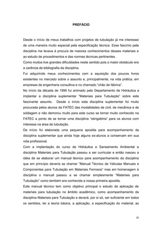 PREFÁCIO



Desde o início de meus trabalhos com projetos de tubulação já me interessei
de uma maneira muito especial pela especificação técnica. Esse fascínio pela
disciplina me levava à procura de maiores conhecimentos desses materiais e
ao estudo de procedimentos e das normas técnicas pertinentes.
Como muitos tive grandes dificuldades neste sentido pois o maior obstáculo era
a carência de bibliografia da disciplina.
Fui adquirindo meus conhecimentos com a aquisição dos poucos livros
existentes no mercado sobre o assunto e, principalmente, na vida prática, em
empresas de engenharia consultiva e no chamado “chão de fábrica”.
No início da década de 1990 fui animado pelo Departamento de Hidráulica a
implantar a disciplina suplementar “Materiais para Tubulação” sobre este
fascinante assunto.     Desde o início esta disciplina suplementar foi muito
procurada pelos alunos da FATEC das modalidades de civil, de mecânica e de
soldagem e não demorou muito para este curso se tornar muito conhecido na
FATEC a ponto de se tornar uma disciplina “obrigatória” para os alunos com
interesse na área de tubulação.
De início foi elaborada uma pequena apostila para acompanhamento da
disciplina suplementar que ainda hoje alguns ex-alunos a conservam em sua
vida profissional.
Com a implantação do curso de Hidráulica e Saneamento Ambiental a
disciplina Materiais para Tubulação passou a ser curricular e então nasceu a
idéia de se elaborar um manual técnico para acompanhamento da disciplina
que em princípio deveria se chamar “Manual Técnico de Válvulas Manuais e
Componentes para Tubulação em Materiais Ferrosos” mas em homenagem à
disciplina o manual passou a se chamar simplesmente “Materiais para
Tubulação” como também era conhecida a nossa primeira apostila.
Este manual técnico tem como objetivo principal o estudo da aplicação de
materiais para tubulação no âmbito acadêmico, como acompanhamento da
disciplina Materiais para Tubulação e deverá, por si só, ser suficiente em todos
os sentidos, ter a teoria básica, a aplicação, a especificação do material, as



                                                                              iii
 