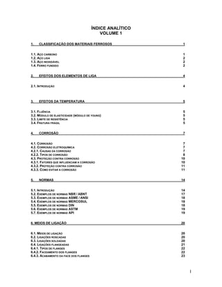 ÍNDICE ANALÍTICO
                                            VOLUME 1

1.   CLASSIFICAÇÃO DOS MATERIAIS FERROSOS                   1


1.1. AÇO CARBONO                                            1
1.2. AÇO LIGA                                               2
1.3. AÇO INOXIDÁVEL                                         2
1.4. FERRO FUNDIDO                                          2


2.   EFEITOS DOS ELEMENTOS DE LIGA                          4


2.1. INTRODUÇÃO                                             4



3.   EFEITOS DA TEMPERATURA                                 5


3.1. FLUÊNCIA                                               5
3.2. MÓDULO DE ELASTICIDADE (MÓDULO DE YOUNG)               5
3.3. LIMITE DE RESISTÊNCIA                                  5
3.4. FRATURA FRÁGIL                                         5


4.   CORROSÃO                                               7


4.1. CORROSÃO                                               7
4.2. CORROSÃO ELETROQUÍMICA                                 7
4.2.1. CAUSAS DA CORROSÃO                                   7
4.2.2. TIPOS DE CORROSÃO                                    8
4.3. PROTEÇÃO CONTRA CORROSÃO                              10
4.3.1. FATORES QUE INFLUENCIAM A CORROSÃO                  10
4.3.2. PROTEÇÃO CONTRA CORROSÃO                            11
4.3.3. COMO EVITAR A CORROSÃO                              11


5.   NORMAS                                                14


5.1. INTRODUÇÃO                                            14
5.2. EXEMPLOS DE NORMAS NBR / ABNT                         17
5.3. EXEMPLOS DE NORMAS ASME / ANSI                        18
5.4. EXEMPLOS DE NORMAS MERCOSUL                           18
5.5. EXEMPLOS DE NORMAS DIN                                18
5.6. EXEMPLOS DE NORMAS ASTM                               19
5.7. EXEMPLOS DE NORMAS API                                19


6. MEIOS DE LIGAÇÃO                                        20


6.1. MEIOS DE LIGAÇÃO                                      20
6.2. LIGAÇÕES ROSCADAS                                     20
6.3. LIGAÇÕES SOLDADAS                                     20
6.4. LIGAÇÕES FLANGEADAS                                   21
6.4.1. TIPOS DE FLANGES                                    22
6.4.2. FACEAMENTO DOS FLANGES                              22
6.4.3. ACABAMENTO DA FACE DOS FLANGES                      23



                                                                I
 