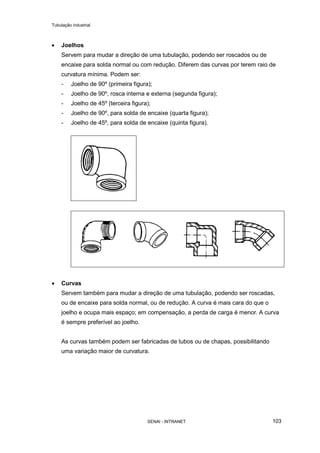 Tubulação industrial
SENAI - INTRANET 103
• Joelhos
Servem para mudar a direção de uma tubulação, podendo ser roscados ou de
encaixe para solda normal ou com redução. Diferem das curvas por terem raio de
curvatura mínima. Podem ser:
- Joelho de 90º (primeira figura);
- Joelho de 90º, rosca interna e externa (segunda figura);
- Joelho de 45º (terceira figura);
- Joelho de 90º, para solda de encaixe (quarta figura);
- Joelho de 45º, para solda de encaixe (quinta figura).
• Curvas
Servem também para mudar a direção de uma tubulação, podendo ser roscadas,
ou de encaixe para solda normal, ou de redução. A curva é mais cara do que o
joelho e ocupa mais espaço; em compensação, a perda de carga é menor. A curva
é sempre preferível ao joelho.
As curvas também podem ser fabricadas de tubos ou de chapas, possibilitando
uma variação maior de curvatura.
 