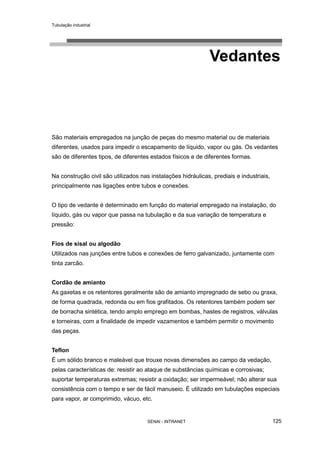 Tubulação industrial
SENAI - INTRANET 125
Vedantes
São materiais empregados na junção de peças do mesmo material ou de materiais
diferentes, usados para impedir o escapamento de líquido, vapor ou gás. Os vedantes
são de diferentes tipos, de diferentes estados físicos e de diferentes formas.
Na construção civil são utilizados nas instalações hidráulicas, prediais e industriais,
principalmente nas ligações entre tubos e conexões.
O tipo de vedante é determinado em função do material empregado na instalação, do
líquido, gás ou vapor que passa na tubulação e da sua variação de temperatura e
pressão:
Fios de sisal ou algodão
Utilizados nas junções entre tubos e conexões de ferro galvanizado, juntamente com
tinta zarcão.
Cordão de amianto
As gaxetas e os retentores geralmente são de amianto impregnado de sebo ou graxa,
de forma quadrada, redonda ou em fios grafitados. Os retentores também podem ser
de borracha sintética, tendo amplo emprego em bombas, hastes de registros, válvulas
e torneiras, com a finalidade de impedir vazamentos e também permitir o movimento
das peças.
Teflon
É um sólido branco e maleável que trouxe novas dimensões ao campo da vedação,
pelas características de: resistir ao ataque de substâncias químicas e corrosivas;
suportar temperaturas extremas; resistir a oxidação; ser impermeável; não alterar sua
consistência com o tempo e ser de fácil manuseio. É utilizado em tubulações especiais
para vapor, ar comprimido, vácuo, etc.
 