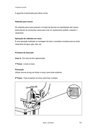 Tubulação industrial
SENAI - INTRANET 127
A aguarrás é adicionada para afinar a tinta.
Vedantes para roscas
Os vedantes para rosca possuem a função de eliminar as imperfeições das roscas,
preenchendo os minúsculos vazios para criar um ajustamento perfeito, evitando o
vazamento.
Aplicação de vedantes em rosca
É uma operação realizada na montagem de tubo e conexões roscadas para se evitar
vazamento de água, gás, óleo, etc.
Processo de execução
Caso A - Em tubo de ferro galvanizado.
10
Passo - Limpe a rosca.
Precaução
Utilizar escova de aço ao limpar a rosca, para evitar acidente.
20
Passo - Faça as garras na rosca, para fixar a estopa.
 