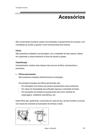 Tubulação industrial
SENAI - INTRANET 131
Acessórios
São componentes auxiliares usados nas tubulações e equipamentos do processo, com
a finalidade de auxiliar e garantir o bom funcionamento dos mesmos.
Filtros
São acessórios instalados nas tubulações, com a finalidade de reter poeiras, sólidos
em suspensão e corpos estranhos no fluxo de líquido ou gases.
Classificação
Industrialmente, existem duas classes mais comuns de filtros: permanentes e
provisórios.
• Filtros permanentes
São acessórios instalados definitivamente na tubulação.
Os principais empregos dos filtros permanentes são:
- Em tubulações com fluidos que sempre apresentarão corpos estranhos;
- Em casos de necessidade de purificação rigorosa e controlado do fluido;
- Em tubulações de entrada de equipamentos tais como: bombas de
engrenagens, medidores volumétricos, etc.
Esses filtros são, geralmente, construídos em caixa de aço, de ferro fundido ou bronze,
com bocais de conexões às tubulações de entrada e saída.
 