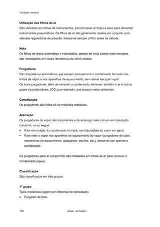 Tubulação industrial
SENAI - INTRANET134
Utilização dos filtros de ar
São utilizados em linhas de instrumentos, para fornecer ar limpo e seco para alimentar
instrumentos pneumáticos. Os filtros de ar são geralmente usados em conjunto com
válvulas reguladoras de pressão. Instala-se sempre o filtro antes da válvula.
Nota
Os filtros de dreno automático e hidrostático, apesar de seus custos mais elevados,
são necessários em locais remotos ou de difícil acesso.
Purgadores
São dispositivos automáticos que servem para eliminar o condensado formado nas
linhas de vapor e nos aparelhos de aquecimento, sem deixar escapar vapor.
Os bons purgadores, além de remover o condensado, eliminam também o ar e outros
gases incondensáveis, (CO2) por exemplo, que possam estar presentes.
Constituição
Os purgadores são feitos só de materiais metálicos.
Aplicação
Os purgadores de vapor são importantes e de emprego mais comum em tubulação
industrial, como segue:
• Para eliminação do condensado formado nas tubulações de vapor em geral;
• Para reter o vapor nos aparelhos de aquecimento do vapor (purgadores de calor,
serpentinas de aquecimento, autoclaves, estufas, etc.), deixando sair apenas o
condensado.
Os purgadores para ar comprimido são instalados em linhas de ar para remover o
condensado (água).
Classificação
São classificados em três grupos:
1o
grupo
Tipos mecânicos (agem por diferença de densidade):
• Purgador de bóia.
 