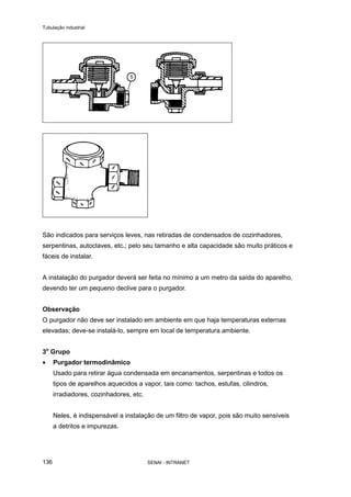 Tubulação industrial
SENAI - INTRANET136
São indicados para serviços leves, nas retiradas de condensados de cozinhadores,
serpentinas, autoclaves, etc.; pelo seu tamanho e alta capacidade são muito práticos e
fáceis de instalar.
A instalação do purgador deverá ser feita no mínimo a um metro da saída do aparelho,
devendo ter um pequeno declive para o purgador.
Observação
O purgador não deve ser instalado em ambiente em que haja temperaturas externas
elevadas; deve-se instalá-lo, sempre em local de temperatura ambiente.
3o
Grupo
• Purgador termodinâmico
Usado para retirar água condensada em encanamentos, serpentinas e todos os
tipos de aparelhos aquecidos a vapor, tais como: tachos, estufas, cilindros,
irradiadores, cozinhadores, etc.
Neles, é indispensável a instalação de um filtro de vapor, pois são muito sensíveis
a detritos e impurezas.
 