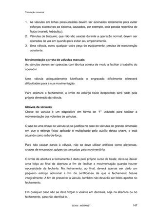 Tubulação industrial
SENAI - INTRANET 147
1. As válvulas em linhas pressurizadas devem ser acionadas lentamente para evitar
esforços excessivos ao sistema, causados, por exemplo, pela parada repentina do
fluido (martelo hidráulico).
2. Válvulas de bloqueio, que não são usadas durante a operação normal, devem ser
operadas de vez em quando para evitar seu emperramento.
3. Uma válvula, como qualquer outra peça do equipamento, precisa de manutenção
constante.
Movimentação correta de válvulas manuais
As válvulas devem ser operadas com técnica correta de modo a facilitar o trabalho do
operador.
Uma válvula adequadamente lubrificada e engraxada dificilmente oferecerá
dificuldades para a sua movimentação.
Para abertura e fechamento, o limite do esforço físico despendido será dado pela
própria dimensão da válvula.
Chaves de válvulas
Chave de válvula é um dispositivo em forma de “F” utilizado para facilitar a
movimentação dos volantes de válvulas.
O uso de uma chave de válvula só se justifica no caso de válvulas de grande dimensão
em que o esforço físico aplicado é multiplicado pelo auxílio dessa chave, e está
atuando como mão-de-força.
Para não causar danos à válvula, não se deve utilizar artifícios como alavancas,
chaves de encanador, golpes ou pancadas para movimentá-la.
O limite de abertura e fechamento é dado pelo próprio curso da haste; deve-se deixar
uma folga ao final da abertura a fim de facilitar a movimentação quando houver
necessidade de fecha-la. No fechamento, ao final, deverá apenas ser dado um
pequeno esforço adicional a fim de certificar-se de que o fechamento fez-se
integralmente. A fim de preservar a válvula, também não deverão ser feitos apertos no
fechamento.
Em qualquer caso não se deve forçar o volante em demasia, seja na abertura ou no
fechamento, para não danificá-lo.
 