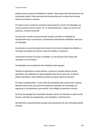 Tubulação industrial
SENAI - INTRANET 159
pórticos sobre os quais as tubulações se apoiam. Alguns pipe-racks apresentam-se em
construções duplas. Estas estruturas são necessárias para o arranjo das principais
linhas de processos e serviços.
Em alguns casos, quando se necessita suportar pequeno número de tubulações, ao
invés de pórticos usa-se a forma “TE” ou, esporadicamente, o apoio em coluna com
suporte (L invertido) horizontal.
Os pipe-racks, devido ao posicionamento elevado, permitem a instalação de
equipamentos sob a sua estrutura, normalmente apresentando mobilidade viável para
sua operação.
As pilastras de suporte dos pipe-racks servem como local de estação de utilidades, e
de fixação de estação de controle, caixas de incêndio ou extintores.
Usualmente as linhas de serviço e utilidades, no caso de pipe-racks duplos são
colocados no nível superior.
As tabulações com revestimento são instaladas sobre sapatas.
Também os eletrodutos e cabos elétricos, quando em suportes externos (linhas
aparentes), são instalados em vigas projetadas para fora do pipe-rack. A descida
destes eletrodutos e cabos elétricos é fixada na própria coluna da estrutura.
Em áreas congestionadas, a maior parte das tubulações deve ocorrer sobre suportes
elevados (pipe-racks), para permitir facilidade de operação, de manutenção, de
segurança e, principalmente, para permitir o livre tráfego de pessoas e veículos.
As faixas de passagem em tubulações elevadas, devem ser dispostas na parte central
da área, entre filas de equipamentos, para simplificar o caminhamento.
Normalmente o posicionamento dos pipe-racks apresentam-se com dimensões-padrão
mínimas.
 