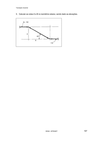 Tubulação industrial
SENAI - INTRANET 167
5. Calcular as cotas A e B no isométrico abaixo, sendo dado as elevações.
 