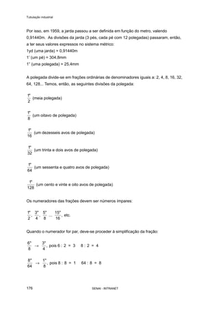 Tubulação industrial
SENAI - INTRANET176
Por isso, em 1959, a jarda passou a ser definida em função do metro, valendo
0,91440m. As divisões da jarda (3 pés, cada pé com 12 polegadas) passaram, então,
a ter seus valores expressos no sistema métrico:
1yd (uma jarda) = 0,91440m
1’ (um pé) = 304,8mm
1” (uma polegada) = 25,4mm
A polegada divide-se em frações ordinárias de denominadores iguais a: 2, 4, 8, 16, 32,
64, 128... Temos, então, as seguintes divisões da polegada:
1
2
"
(meia polegada)
1
8
"
(um oitavo de polegada)
1
16
"
(um dezesseis avos de polegada)
1
32
"
(um trinta e dois avos de polegada)
1
64
"
(um sessenta e quatro avos de polegada)
1
128
"
(um cento e vinte e oito avos de polegada)
Os numeradores das frações devem ser números ímpares:
1
2
"
, , ,
3"
4
5"
8
...
15"
16
etc.
Quando o numerador for par, deve-se proceder à simplificação da fração:
6
8
"
,
3"
4
pois 6 : 2 = 3 8 : 2 = 4→
8
64
"
,
1"
8
pois 8 : 8 = 1 64 : 8 = 8→
 
