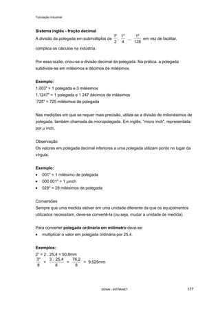 Tubulação industrial
SENAI - INTRANET 177
Sistema inglês - fração decimal
A divisão da polegada em submúltiplos de
1
2
"
,
1"
4
...
1"
128
em vez de facilitar,
complica os cálculos na indústria.
Por essa razão, criou-se a divisão decimal da polegada. Na prática, a polegada
subdivide-se em milésimos e décimos de milésimos.
Exemplo:
1,003" = 1 polegada e 3 milésimos
1,1247" = 1 polegada e 1 247 décimos de milésimos
.725" = 725 milésimos de polegada
Nas medições em que se requer mais precisão, utiliza-se a divisão de milionésimos de
polegada, também chamada de micropolegada. Em inglês, “micro inch", representada
por µ inch.
Observação
Os valores em polegada decimal inferiores a uma polegada utilizam ponto no lugar da
vírgula.
Exemplo:
• 001" = 1 milésimo de polegada
• 000 001" = 1 µinch
• 028" = 28 milésimos de polegada
Conversões
Sempre que uma medida estiver em uma unidade diferente da que os equipamentos
utilizados necessitam, deve-se convertê-Ia (ou seja, mudar a unidade de medida).
Para converter polegada ordinária em milímetro deve-se:
• multiplicar o valor em polegada ordinária por 25,4.
Exemplos:
2” = 2 . 25,4 = 50,8mm
3
8 8
"
=
3 . 25,4
=
76,2
8
= 9,525mm
 