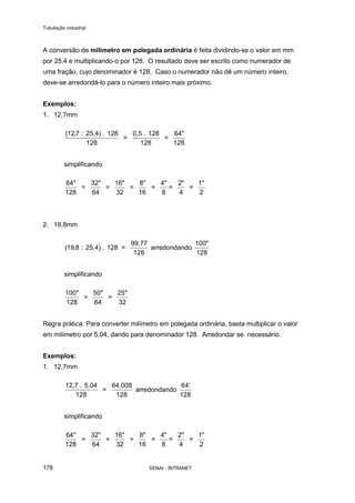 Tubulação industrial
SENAI - INTRANET178
A conversão de milímetro em polegada ordinária é feita dividindo-se o valor em mm
por 25,4 e multiplicando-o por 128. O resultado deve ser escrito como numerador de
uma fração, cujo denominador é 128. Caso o numerador não dê um número inteiro,
deve-se arredondá-lo para o número inteiro mais próximo.
Exemplos:
1. 12,7mm
( ,127
128 128
: 25,4) . 128
=
0,5 . 128
=
64"
128
simplificando
64
128
"
=
32"
64
=
16"
32
=
8"
16
=
4"
8
=
2"
4
=
1"
2
2. 19,8mm
( ,19 8 : 25,4) . 128 =
99,77
128
arredondando
100"
128
simplificando
100"
128
=
50"
64
=
25"
32
Regra prática: Para converter milímetro em polegada ordinária, basta multiplicar o valor
em milímetro por 5,04, dando para denominador 128. Arredondar se necessário.
Exemplos:
1. 12,7mm
12,7 . 5,04
128
=
64,008
128
arredondando
64'
128
simplificando
64
128
"
=
32"
64
=
16"
32
=
8"
16
=
4"
8
=
2"
4
=
1"
2
 