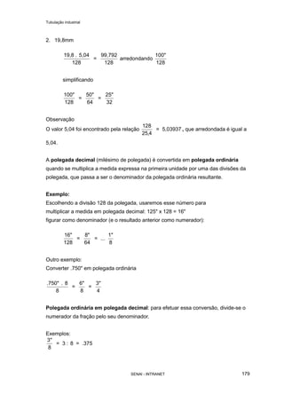 Tubulação industrial
SENAI - INTRANET 179
2. 19,8mm
19,8 . 5,04
128
=
99,792
128
arredondando
100"
128
simplificando
100"
128
=
50"
64
=
25"
32
Observação
O valor 5,04 foi encontrado pela relação
128
25 4,
= 5,03937 , que arredondada é igual a
5,04.
A polegada decimal (milésimo de polegada) é convertida em polegada ordinária
quando se multiplica a medida expressa na primeira unidade por uma das divisões da
polegada, que passa a ser o denominador da polegada ordinária resultante.
Exemplo:
Escolhendo a divisão 128 da polegada, usaremos esse número para
multiplicar a medida em polegada decimal: 125" x 128 = 16"
figurar como denominador (e o resultado anterior como numerador):
16"
128
=
8"
64
= ...
1"
8
Outro exemplo:
Converter .750" em polegada ordinária
.750" . 8
8
=
6"
8
=
3"
4
Polegada ordinária em polegada decimal: para efetuar essa conversão, divide-se o
numerador da fração pelo seu denominador.
Exemplos:
3
8
"
= 3 : 8 = .375
 