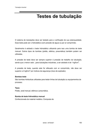 Tubulação industrial
SENAI - INTRANET 183
Testes de tubulação
O sistema de tubulações deve ser testado para a verificação de sua estanqueidade.
Esse teste pode ser o hidrostático (com pressão de água) ou por ar comprimido.
Geralmente é adotado o teste hidrostático utilizando para isso uma bomba de teste
manual. Outros tipos de bombas (pistão, elétrica, pneumática) também podem ser
utilizadas.
A pressão de teste deve ser sempre superior à pressão de trabalho da tubulação,
sendo que o menor valor , para tubulações industriais, a ser adotado é de 1 kgf/cm2
.
A pressão de teste, quando este for efetuado com ar comprimido, não deve ser
superior a 2 kgf/cm2
por motivos de segurança (risco de explosão).
Bombas teste
São bombas hidráulicas utilizadas para testar linhas de tubulação ou equipamentos de
processo.
Tipos
Pistão, axial manual, elétrica e pneumática.
Bomba de teste hidrostático manual
Confeccionada de material metálico. Composta de:
 