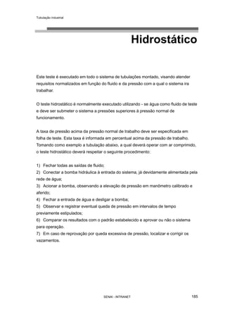 Tubulação industrial
SENAI - INTRANET 185
Hidrostático
Este teste é executado em todo o sistema de tubulações montado, visando atender
requisitos normalizados em função do fluido e da pressão com a qual o sistema ira
trabalhar.
O teste hidrostático é normalmente executado utilizando - se água como fluido de teste
e deve ser submeter o sistema a pressões superiores à pressão normal de
funcionamento.
A taxa de pressão acima da pressão normal de trabalho deve ser especificada em
folha de teste. Esta taxa é informada em percentual acima da pressão de trabalho.
Tomando como exemplo a tubulação abaixo, a qual deverá operar com ar comprimido,
o teste hidrostático deverá respeitar o seguinte procedimento:
1) Fechar todas as saídas de fluido;
2) Conectar a bomba hidráulica à entrada do sistema, já devidamente alimentada pela
rede de água;
3) Acionar a bomba, observando a elevação de pressão em manômetro calibrado e
aferido;
4) Fechar a entrada de água e desligar a bomba;
5) Observar e registrar eventual queda de pressão em intervalos de tempo
previamente estipulados;
6) Comparar os resultados com o padrão estabelecido e aprovar ou não o sistema
para operação.
7) Em caso de reprovação por queda excessiva de pressão, localizar e corrigir os
vazamentos.
 
