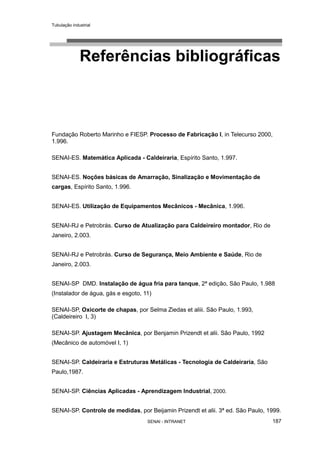 Tubulação industrial
SENAI - INTRANET 187
Referências bibliográficas
Fundação Roberto Marinho e FIESP. Processo de Fabricação I, in Telecurso 2000,
1.996.
SENAI-ES. Matemática Aplicada - Caldeiraria, Espírito Santo, 1.997.
SENAI-ES. Noções básicas de Amarração, Sinalização e Movimentação de
cargas, Espírito Santo, 1.996.
SENAI-ES. Utilização de Equipamentos Mecânicos - Mecânica, 1.996.
SENAI-RJ e Petrobrás. Curso de Atualização para Caldeireiro montador, Rio de
Janeiro, 2.003.
SENAI-RJ e Petrobrás. Curso de Segurança, Meio Ambiente e Saúde, Rio de
Janeiro, 2.003.
SENAI-SP DMD. Instalação de água fria para tanque, 2ª edição, São Paulo, 1.988
(Instalador de água, gás e esgoto, 11)
SENAI-SP, Oxicorte de chapas, por Selma Ziedas et aliii. São Paulo, 1.993,
(Caldeireiro I, 3)
SENAI-SP. Ajustagem Mecânica, por Benjamin Prizendt et alii. São Paulo, 1992
(Mecânico de automóvel I, 1)
SENAI-SP. Caldeiraria e Estruturas Metálicas - Tecnologia de Caldeiraria, São
Paulo,1987.
SENAI-SP. Ciências Aplicadas - Aprendizagem Industrial, 2000.
SENAI-SP. Controle de medidas, por Beijamin Prizendt et alii. 3ª ed. São Paulo, 1999.
 