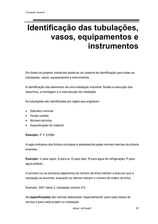 Tubulação industrial
SENAI - INTRANET 21
Identificação das tubulações,
vasos, equipamentos e
instrumentos
Em todos os projetos industriais adota-se um sistema de identificação para todas as
tubulações, vasos, equipamentos e instrumentos.
A identificação dos elementos de uma instalação industrial, facilita a execução dos
desenhos, a montagem e a manutenção da instalação.
As tubulações são identificadas por siglas que englobam:
• Diâmetro nominal
• Fluído contido
• Número da linha
• Especificação do material
Exemplo: 4” V 3,05Bv
A sigla indicativa dos fluídos circulares é estabelecida pelas normas internas da própria
empresa.
Exemplo: V para vapor, A para ar, O para óleo, R para água de refrigeração, P para
água potável...
O primeiro ou os primeiros algarismos do número da linha indicam a área em que a
tubulação se encontra, enquanto os últimos indicam o número de ordem da linha.
Exemplo: 3051 (área 3, tubulação número 51).
As especificações são normas elaboradas “especialmente” para cada classe de
serviço e para cada projeto ou instalação.
 