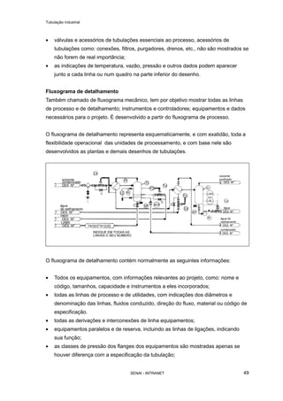 Tubulação industrial
SENAI - INTRANET 49
• válvulas e acessórios de tubulações essenciais ao processo, acessórios de
tubulações como: conexões, filtros, purgadores, drenos, etc., não são mostrados se
não forem de real importância;
• as indicações de temperatura, vazão, pressão e outros dados podem aparecer
junto a cada linha ou num quadro na parte inferior do desenho.
Fluxograma de detalhamento
Também chamado de fluxograma mecânico, tem por objetivo mostrar todas as linhas
de processo e de detalhamento; instrumentos e controladores; equipamentos e dados
necessários para o projeto. É desenvolvido a partir do fluxograma de processo.
O fluxograma de detalhamento representa esquematicamente, e com exatidão, toda a
flexibilidade operacional das unidades de processamento, e com base nele são
desenvolvidos as plantas e demais desenhos de tubulações.
O fluxograma de detalhamento contém normalmente as seguintes informações:
• Todos os equipamentos, com informações relevantes ao projeto, como: nome e
código, tamanhos, capacidade e instrumentos a eles incorporados;
• todas as linhas de processo e de utilidades, com indicações dos diâmetros e
denominação das linhas, fluidos conduzido, direção do fluxo, material ou código de
especificação.
• todas as derivações e interconexões de linha equipamentos;
• equipamentos paralelos e de reserva, incluindo as linhas de ligações, indicando
sua função;
• as classes de pressão dos flanges dos equipamentos são mostradas apenas se
houver diferença com a especificação da tubulação;
 