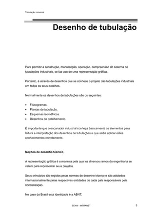 Tubulação industrial
SENAI - INTRANET 5
Desenho de tubulação
Para permitir a construção, manutenção, operação, compreensão do sistema de
tubulações industriais, se faz uso de uma representação gráfica.
Portanto, é através de desenhos que se conhece o projeto das tubulações industriais
em todos os seus detalhes.
Normalmente os desenhos de tubulações são os seguintes:
• Fluxogramas.
• Plantas de tubulação.
• Esquemas isométricos.
• Desenhos de detalhamento.
É importante que o encanador industrial conheça basicamente os elementos para
leitura e interpretação dos desenhos de tubulações e que saiba aplicar estes
conhecimentos corretamente.
Noções de desenho técnico
A representação gráfica é a maneira pela qual os diversos ramos da engenharia se
valem para representar seus projetos.
Seus princípios são regidos pelas normas de desenho técnico e são adotados
internacionalmente pelas respectivas entidades de cada país responsáveis pela
normatização.
No caso do Brasil esta identidade é a ABNT.
 