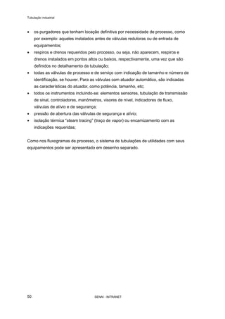Tubulação industrial
SENAI - INTRANET50
• os purgadores que tenham locação definitiva por necessidade de processo, como
por exemplo: aqueles instalados antes de válvulas redutoras ou de entrada de
equipamentos;
• respiros e drenos requeridos pelo processo, ou seja, não aparecem, respiros e
drenos instalados em pontos altos ou baixos, respectivamente, uma vez que são
definidos no detalhamento da tubulação;
• todas as válvulas de processo e de serviço com indicação de tamanho e número de
identificação, se houver. Para as válvulas com atuador automático, são indicadas
as características do atuador, como potência, tamanho, etc;
• todos os instrumentos incluindo-se: elementos sensores, tubulação de transmissão
de sinal, controladores, manômetros, visores de nível, indicadores de fluxo,
válvulas de alívio e de segurança;
• pressão de abertura das válvulas de segurança e alívio;
• isolação térmica “steam tracing” (traço de vapor) ou encamizamento com as
indicações requeridas;
Como nos fluxogramas de processo, o sistema de tubulações de utilidades com seus
equipamentos pode ser apresentado em desenho separado.
 