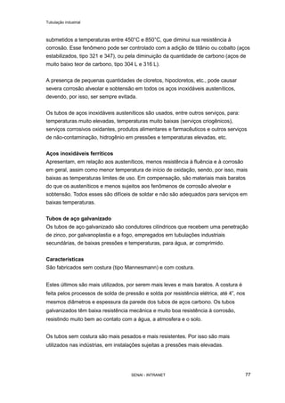 Tubulação industrial
SENAI - INTRANET 77
submetidos a temperaturas entre 450°C e 850°C, que diminui sua resistência à
corrosão. Esse fenômeno pode ser controlado com a adição de titânio ou cobalto (aços
estabilizados, tipo 321 e 347), ou pela diminuição da quantidade de carbono (aços de
muito baixo teor de carbono, tipo 304 L e 316 L).
A presença de pequenas quantidades de cloretos, hipocloretos, etc., pode causar
severa corrosão alveolar e sobtensão em todos os aços inoxidáveis austeníticos,
devendo, por isso, ser sempre evitada.
Os tubos de aços inoxidáveis austeníticos são usados, entre outros serviços, para:
temperaturas muito elevadas, temperaturas muito baixas (serviços criogênicos),
serviços corrosivos oxidantes, produtos alimentares e farmacêuticos e outros serviços
de não-contaminação, hidrogênio em pressões e temperaturas elevadas, etc.
Aços inoxidáveis ferríticos
Apresentam, em relação aos austeníticos, menos resistência à fluência e à corrosão
em geral, assim como menor temperatura de início de oxidação, sendo, por isso, mais
baixas as temperaturas limites de uso. Em compensação, são materiais mais baratos
do que os austeníticos e menos sujeitos aos fenômenos de corrosão alveolar e
sobtensão. Todos esses são difíceis de soldar e não são adequados para serviços em
baixas temperaturas.
Tubos de aço galvanizado
Os tubos de aço galvanizado são condutores cilíndricos que recebem uma penetração
de zinco, por galvanoplastia e a fogo, empregados em tubulações industriais
secundárias, de baixas pressões e temperaturas, para água, ar comprimido.
Características
São fabricados sem costura (tipo Mannesmann) e com costura.
Estes últimos são mais utilizados, por serem mais leves e mais baratos. A costura é
feita pelos processos de solda de pressão e solda por resistência elétrica, até 4”, nos
mesmos diâmetros e espessura da parede dos tubos de aços carbono. Os tubos
galvanizados têm baixa resistência mecânica e muito boa resistência à corrosão,
resistindo muito bem ao contato com a água, a atmosfera e o solo.
Os tubos sem costura são mais pesados e mais resistentes. Por isso são mais
utilizados nas indústrias, em instalações sujeitas a pressões mais elevadas.
 
