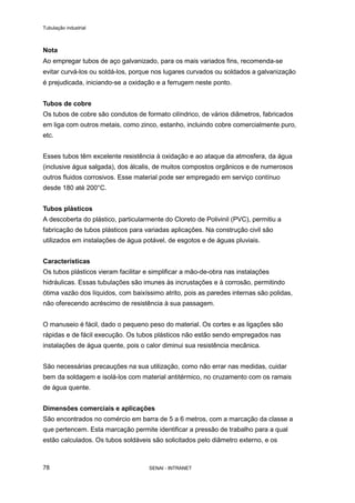 Tubulação industrial
SENAI - INTRANET78
Nota
Ao empregar tubos de aço galvanizado, para os mais variados fins, recomenda-se
evitar curvá-los ou soldá-los, porque nos lugares curvados ou soldados a galvanização
é prejudicada, iniciando-se a oxidação e a ferrugem neste ponto.
Tubos de cobre
Os tubos de cobre são condutos de formato cilíndrico, de vários diâmetros, fabricados
em liga com outros metais, como zinco, estanho, incluindo cobre comercialmente puro,
etc.
Esses tubos têm excelente resistência à oxidação e ao ataque da atmosfera, da água
(inclusive água salgada), dos álcalis, de muitos compostos orgânicos e de numerosos
outros fluidos corrosivos. Esse material pode ser empregado em serviço contínuo
desde 180 até 200°C.
Tubos plásticos
A descoberta do plástico, particularmente do Cloreto de Polivinil (PVC), permitiu a
fabricação de tubos plásticos para variadas aplicações. Na construção civil são
utilizados em instalações de água potável, de esgotos e de águas pluviais.
Características
Os tubos plásticos vieram facilitar e simplificar a mão-de-obra nas instalações
hidráulicas. Essas tubulações são imunes às incrustações e à corrosão, permitindo
ótima vazão dos líquidos, com baixíssimo atrito, pois as paredes internas são polidas,
não oferecendo acréscimo de resistência à sua passagem.
O manuseio é fácil, dado o pequeno peso do material. Os cortes e as ligações são
rápidas e de fácil execução. Os tubos plásticos não estão sendo empregados nas
instalações de água quente, pois o calor diminui sua resistência mecânica.
São necessárias precauções na sua utilização, como não errar nas medidas, cuidar
bem da soldagem e isolá-los com material antitérmico, no cruzamento com os ramais
de água quente.
Dimensões comerciais e aplicações
São encontrados no comércio em barra de 5 a 6 metros, com a marcação da classe a
que pertencem. Esta marcação permite identificar a pressão de trabalho para a qual
estão calculados. Os tubos soldáveis são solicitados pelo diâmetro externo, e os
 