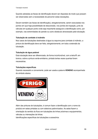 Tubulação industrial
SENAI - INTRANET 99
Quando adotadas as faixas de identificação devem ser dispostas de modo que possam
ser observadas sem a necessidade de percorrer estas tubulações.
Devem também (as faixas de identificação), obrigatoriamente, serem executadas nos
pontos em que haja possibilidade de desconexão, nos pontos de inspeção, junto ás
válvulas em qualquer ponto onde seja importante assegurar a identificação como, por
exemplo, nas extremidades de parede ou outro obstáculo atravessado pela tubulação.
Tubulação de combate à incêndio
Nos casos de tubulações destinadas à água ou espuma para combate à incêndio, a
pintura de identificação deve ser feita, obrigatoriamente, em toda a extensão da
tubulação.
Tubulação de água potável
Esta tubulação deve ser diferenciada, de forma inconfundível, com a letra P, em
branca, sobre a pintura verde-emblema, pintada tantas vezes quantas forem
necessárias.
Tubulações específicas
Quando necessário e conveniente, pode ser usada a palavra VENENO acompanhada
do símbolo abaixo.
Além das pinturas de tubulações, é comum fazer a identificação com o nome do
produto em setas pintadas ou com adesivos padronizados. As setas fazem a
orientação do sentido do fluxo em tubulações de linhas próximas a equipamentos,
válvulas ou interseções de linhas.
Identificações específicas de tubulações e acessórios
 
