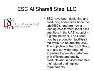 ESC Al Sharafi Steel LLC

ESC have been designing and
producing sheet piles since the
late1980’s, and are now a
leading cold formed sheet piles
suppliers in the UAE, supplying
a global network. The Group
now has production facilities in
Malaysia, China and the UAE.
The objective of the ESC Group
is to use our wide range of
expertise to provide customers
with efficient and quality
products and services that meet
their stated and implied
requirements.
 