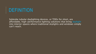 DEFINITION
Solatube tubular daylighting devices, or TDDs for short, are
affordable, high-performance lighting solutions that bring daylight
into interior spaces where traditional skylights and windows simply
can’t reach.
 