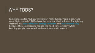 WHY TDDS?
Sometimes called “tubular skylights,” “light tubes,” “sun pipes,” and
even “light tunnels,” TDDs have become the ideal solution for lighting
interiors in a cost-effective, energy-efficient and eco-friendly way
because they significantly reduce the need for electricity while
keeping people connected to the outdoor environment.
 