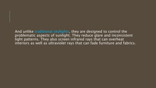 And unlike traditional skylights, they are designed to control the
problematic aspects of sunlight. They reduce glare and inconsistent
light patterns. They also screen infrared rays that can overheat
interiors as well as ultraviolet rays that can fade furniture and fabrics.
 