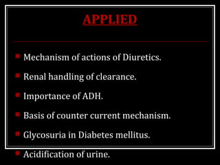 APPLIED
 Mechanism of actions of Diuretics.
 Renal handling of clearance.
 Importance of ADH.
 Basis of counter current mechanism.
 Glycosuria in Diabetes mellitus.
 Acidification of urine.
 